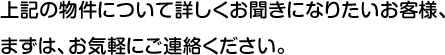 上記の物件について詳しくお聞きになりたいお客様、まずは、お気軽にご連絡ください。